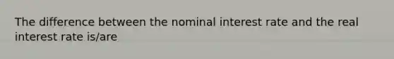 The difference between the nominal interest rate and the real interest rate is/are