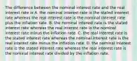 The difference between the nominal interest rate and the real interest rate is A. the nominal interest rate is the stated interest rate whereas the real interest rate is the nominal interest rate plus the inflation rate. B. the nominal interest rate is the stated interest rate whereas the real interest rate is the nominal interest rate minus the inflation rate. C. the real interest rate is the stated interest rate whereas the nominal interest rate is the real interest rate minus the inflation rate. D. the nominal interest rate is the stated interest rate whereas the real interest rate is the nominal interest rate divided by the inflation rate.