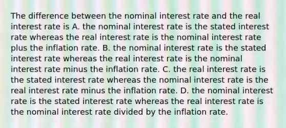 The difference between the nominal interest rate and the real interest rate is A. the nominal interest rate is the stated interest rate whereas the real interest rate is the nominal interest rate plus the inflation rate. B. the nominal interest rate is the stated interest rate whereas the real interest rate is the nominal interest rate minus the inflation rate. C. the real interest rate is the stated interest rate whereas the nominal interest rate is the real interest rate minus the inflation rate. D. the nominal interest rate is the stated interest rate whereas the real interest rate is the nominal interest rate divided by the inflation rate.