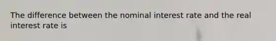 The difference between the nominal interest rate and the real interest rate is