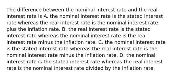 The difference between the nominal interest rate and the real interest rate is A. the nominal interest rate is the stated interest rate whereas the real interest rate is the nominal interest rate plus the inflation rate. B. the real interest rate is the stated interest rate whereas the nominal interest rate is the real interest rate minus the inflation rate. C. the nominal interest rate is the stated interest rate whereas the real interest rate is the nominal interest rate minus the inflation rate. D. the nominal interest rate is the stated interest rate whereas the real interest rate is the nominal interest rate divided by the inflation rate.