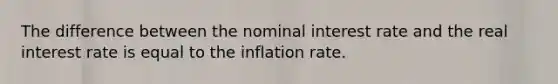 The difference between the nominal interest rate and the real interest rate is equal to the inflation rate.