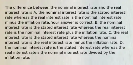 The difference between the nominal interest rate and the real interest rate is A. the nominal interest rate is the stated interest rate whereas the real interest rate is the nominal interest rate minus the inflation rate. Your answer is correct. B. the nominal interest rate is the stated interest rate whereas the real interest rate is the nominal interest rate plus the inflation rate. C. the real interest rate is the stated interest rate whereas the nominal interest rate is the real interest rate minus the inflation rate. D. the nominal interest rate is the stated interest rate whereas the real interest rateis the nominal interest rate divided by the inflation rate.