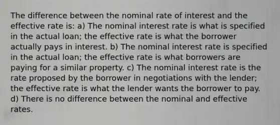 The difference between the nominal rate of interest and the effective rate is: a) The nominal interest rate is what is specified in the actual loan; the effective rate is what the borrower actually pays in interest. b) The nominal interest rate is specified in the actual loan; the effective rate is what borrowers are paying for a similar property. c) The nominal interest rate is the rate proposed by the borrower in negotiations with the lender; the effective rate is what the lender wants the borrower to pay. d) There is no difference between the nominal and effective rates.