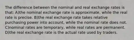 The difference between the nominal and real exchange rates is that: A)the nominal exchange rate is approximate, while the real rate is precise. B)the real exchange rate takes relative purchasing power into account, while the nominal rate does not. C)nominal rates are temporary, while real rates are permanent. D)the real exchange rate is the actual rate used by traders.