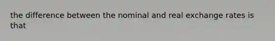 the difference between the nominal and real exchange rates is that