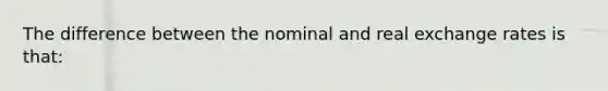 The difference between the nominal and real exchange rates is that: