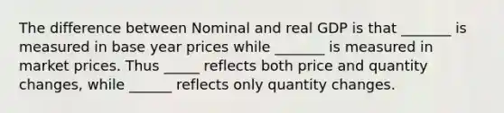 The difference between Nominal and real GDP is that _______ is measured in base year prices while _______ is measured in market prices. Thus _____ reflects both price and quantity changes, while ______ reflects only quantity changes.