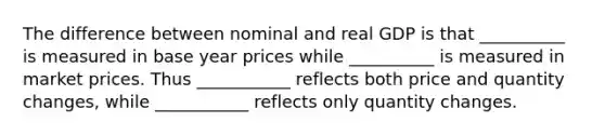 The difference between nominal and real GDP is that __________ is measured in base year prices while __________ is measured in market prices. Thus ___________ reflects both price and quantity​ changes, while ___________ reflects only quantity changes.