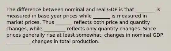 The difference between nominal and real GDP is that ________ is measured in base year prices while _______ is measured in market prices. Thus _______ reflects both price and quantity changes, while _________ reflects only quantity changes. Since prices generally rise at least​ somewhat, changes in nominal GDP __________ changes in total production.