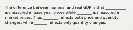 The difference between nominal and real GDP is that ___________ is measured in base year prices while ________ is measured in market prices. Thus ________ reflects both price and quantity changes, while _______ reflects only quantity changes.