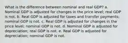 What is the difference between nominal and real GDP? a. Nominal GDP is adjusted for changes in the price level; real GDP is not. b. Real GDP is adjusted for taxes and transfer payments; nominal GDP is not. c. Real GDP is adjusted for changes in the price level; nominal GDP is not. d. Nominal GDP is adjusted for depreciation; real GDP is not. e. Real GDP is adjusted for depreciation; nominal GDP is not.