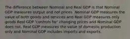 The difference between Nominal and Real GDP is that Nominal GDP measures output and not prices. Nominal GDP measures the value of both goods and services and Real GDP measures only goods Real GDP 'controls for' changing prices and Nominal GDP does not. Real GDP measures the value of domestic production only and Nominal GDP includes imports and exports.