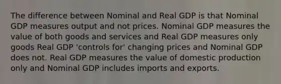 The difference between Nominal and Real GDP is that Nominal GDP measures output and not prices. Nominal GDP measures the value of both goods and services and Real GDP measures only goods Real GDP 'controls for' changing prices and Nominal GDP does not. Real GDP measures the value of domestic production only and Nominal GDP includes imports and exports.