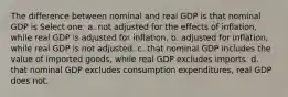 The difference between nominal and real GDP is that nominal GDP is Select one: a. not adjusted for the effects of inflation, while real GDP is adjusted for inflation. b. adjusted for inflation, while real GDP is not adjusted. c. that nominal GDP includes the value of imported goods, while real GDP excludes imports. d. that nominal GDP excludes consumption expenditures, real GDP does not.