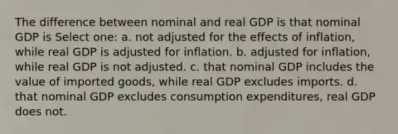 The difference between nominal and real GDP is that nominal GDP is Select one: a. not adjusted for the effects of inflation, while real GDP is adjusted for inflation. b. adjusted for inflation, while real GDP is not adjusted. c. that nominal GDP includes the value of imported goods, while real GDP excludes imports. d. that nominal GDP excludes consumption expenditures, real GDP does not.