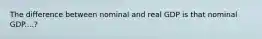 The difference between nominal and real GDP is that nominal GDP....?