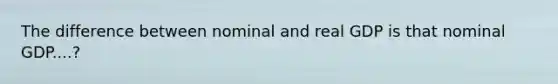 The difference between nominal and real GDP is that nominal GDP....?