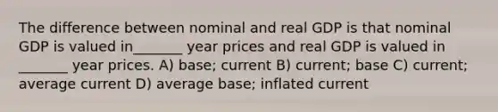 The difference between nominal and real GDP is that nominal GDP is valued in_______ year prices and real GDP is valued in _______ year prices. A) base; current B) current; base C) current; average current D) average base; inflated current