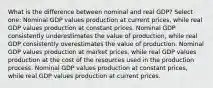 What is the difference between nominal and real GDP? Select one: Nominal GDP values production at current prices, while real GDP values production at constant prices. Nominal GDP consistently underestimates the value of production, while real GDP consistently overestimates the value of production. Nominal GDP values production at market prices, while real GDP values production at the cost of the resources used in the production process. Nominal GDP values production at constant prices, while real GDP values production at current prices.