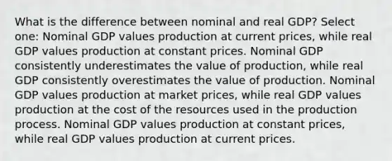 What is the difference between nominal and real GDP? Select one: Nominal GDP values production at current prices, while real GDP values production at constant prices. Nominal GDP consistently underestimates the value of production, while real GDP consistently overestimates the value of production. Nominal GDP values production at market prices, while real GDP values production at the cost of the resources used in the production process. Nominal GDP values production at constant prices, while real GDP values production at current prices.