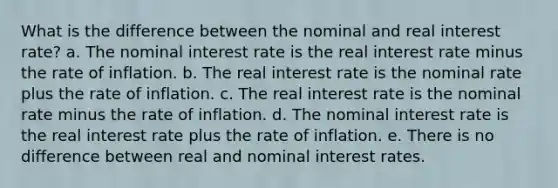 What is the difference between the nominal and real interest rate? a. The nominal interest rate is the real interest rate minus the rate of inflation. b. The real interest rate is the nominal rate plus the rate of inflation. c. The real interest rate is the nominal rate minus the rate of inflation. d. The nominal interest rate is the real interest rate plus the rate of inflation. e. There is no difference between real and nominal interest rates.