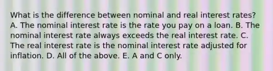 What is the difference between nominal and real interest​ rates? A. The nominal interest rate is the rate you pay on a loan. B. The nominal interest rate always exceeds the real interest rate. C. The real interest rate is the nominal interest rate adjusted for inflation. D. All of the above. E. A and C only.