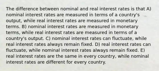 The difference between nominal and real interest rates is that A) nominal interest rates are measured in terms of a country's output, while real interest rates are measured in monetary terms. B) nominal interest rates are measured in monetary terms, while real interest rates are measured in terms of a country's output. C) nominal interest rates can fluctuate, while real interest rates always remain fixed. D) real interest rates can fluctuate, while nominal interest rates always remain fixed. E) real interest rates are the same in every country, while nominal interest rates are different for every country.