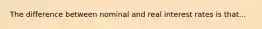 The difference between nominal and real interest rates is that...