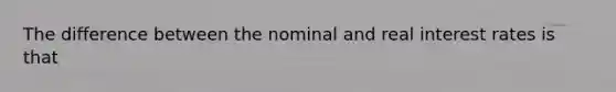 The difference between the nominal and real interest rates is that