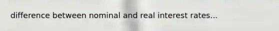 difference between nominal and real interest rates...