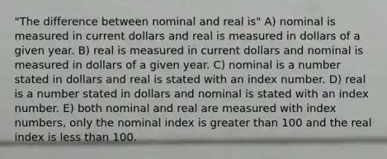 "The difference between nominal and real is" A) nominal is measured in current dollars and real is measured in dollars of a given year. B) real is measured in current dollars and nominal is measured in dollars of a given year. C) nominal is a number stated in dollars and real is stated with an index number. D) real is a number stated in dollars and nominal is stated with an index number. E) both nominal and real are measured with index numbers, only the nominal index is greater than 100 and the real index is less than 100.