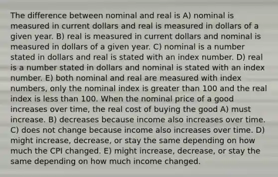 The difference between nominal and real is A) nominal is measured in current dollars and real is measured in dollars of a given year. B) real is measured in current dollars and nominal is measured in dollars of a given year. C) nominal is a number stated in dollars and real is stated with an index number. D) real is a number stated in dollars and nominal is stated with an index number. E) both nominal and real are measured with index numbers, only the nominal index is <a href='https://www.questionai.com/knowledge/ktgHnBD4o3-greater-than' class='anchor-knowledge'>greater than</a> 100 and the real index is <a href='https://www.questionai.com/knowledge/k7BtlYpAMX-less-than' class='anchor-knowledge'>less than</a> 100. When the nominal price of a good increases over time, the real cost of buying the good A) must increase. B) decreases because income also increases over time. C) does not change because income also increases over time. D) might increase, decrease, or stay the same depending on how much the CPI changed. E) might increase, decrease, or stay the same depending on how much income changed.