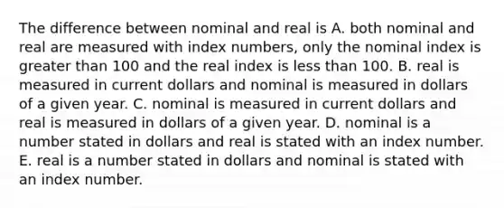 The difference between nominal and real is A. both nominal and real are measured with index​ numbers, only the nominal index is greater than 100 and the real index is less than 100. B. real is measured in current dollars and nominal is measured in dollars of a given year. C. nominal is measured in current dollars and real is measured in dollars of a given year. D. nominal is a number stated in dollars and real is stated with an index number. E. real is a number stated in dollars and nominal is stated with an index number.