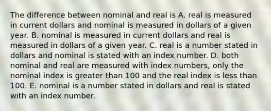 The difference between nominal and real is A. real is measured in current dollars and nominal is measured in dollars of a given year. B. nominal is measured in current dollars and real is measured in dollars of a given year. C. real is a number stated in dollars and nominal is stated with an index number. D. both nominal and real are measured with index​ numbers, only the nominal index is greater than 100 and the real index is less than 100. E. nominal is a number stated in dollars and real is stated with an index number.