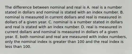 The difference between nominal and real is A. real is a number stated in dollars and nominal is stated with an index number. B. nominal is measured in current dollars and real is measured in dollars of a given year. C. nominal is a number stated in dollars and real is stated with an index number. D. real is measured in current dollars and nominal is measured in dollars of a given year. E. both nominal and real are measured with index​ numbers, only the nominal index is <a href='https://www.questionai.com/knowledge/ktgHnBD4o3-greater-than' class='anchor-knowledge'>greater than</a> 100 and the real index is <a href='https://www.questionai.com/knowledge/k7BtlYpAMX-less-than' class='anchor-knowledge'>less than</a> 100.