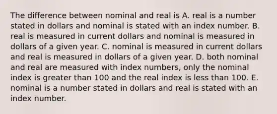 The difference between nominal and real is A. real is a number stated in dollars and nominal is stated with an index number. B. real is measured in current dollars and nominal is measured in dollars of a given year. C. nominal is measured in current dollars and real is measured in dollars of a given year. D. both nominal and real are measured with index​ numbers, only the nominal index is greater than 100 and the real index is less than 100. E. nominal is a number stated in dollars and real is stated with an index number.