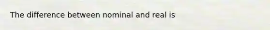 The difference between nominal and real is