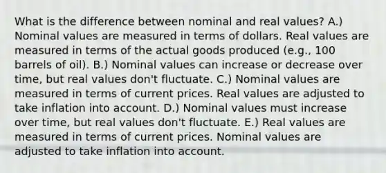 What is the difference between nominal and real values? A.) Nominal values are measured in terms of dollars. Real values are measured in terms of the actual goods produced (e.g., 100 barrels of oil). B.) Nominal values can increase or decrease over time, but real values don't fluctuate. C.) Nominal values are measured in terms of current prices. Real values are adjusted to take inflation into account. D.) Nominal values must increase over time, but real values don't fluctuate. E.) Real values are measured in terms of current prices. Nominal values are adjusted to take inflation into account.