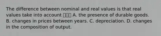 The difference between nominal and real values is that real values take into account ㅇㄹㅇ A. the presence of durable goods. B. changes in prices between years. C. depreciation. D. changes in the composition of output.