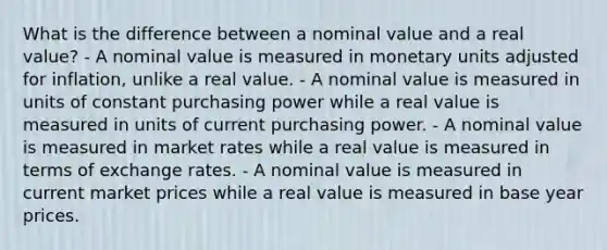 What is the difference between a nominal value and a real value? - A nominal value is measured in monetary units adjusted for inflation, unlike a real value. - A nominal value is measured in units of constant purchasing power while a real value is measured in units of current purchasing power. - A nominal value is measured in market rates while a real value is measured in terms of exchange rates. - A nominal value is measured in current market prices while a real value is measured in base year prices.