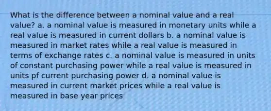 What is the difference between a nominal value and a real value? a. a nominal value is measured in monetary units while a real value is measured in current dollars b. a nominal value is measured in market rates while a real value is measured in terms of exchange rates c. a nominal value is measured in units of constant purchasing power while a real value is measured in units pf current purchasing power d. a nominal value is measured in current market prices while a real value is measured in base year prices