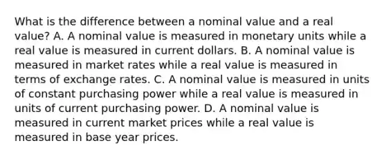 What is the difference between a nominal value and a real value? A. A nominal value is measured in monetary units while a real value is measured in current dollars. B. A nominal value is measured in market rates while a real value is measured in terms of exchange rates. C. A nominal value is measured in units of constant purchasing power while a real value is measured in units of current purchasing power. D. A nominal value is measured in current market prices while a real value is measured in base year prices.