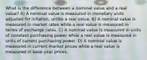 What is the difference between a nominal value and a real value? A) A nominal value is measured in monetary units adjusted for inflation, unlike a real value. B) A nominal value is measured in market rates while a real value is measured in terms of exchange rates. C) A nominal value is measured in units of constant purchasing power while a real value is measured in units of current purchasing power. D) A nominal value is measured in current market prices while a real value is measured in base year prices.