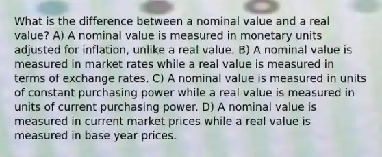 What is the difference between a nominal value and a real value? A) A nominal value is measured in monetary units adjusted for inflation, unlike a real value. B) A nominal value is measured in market rates while a real value is measured in terms of exchange rates. C) A nominal value is measured in units of constant purchasing power while a real value is measured in units of current purchasing power. D) A nominal value is measured in current market prices while a real value is measured in base year prices.