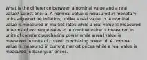 What is the difference between a nominal value and a real value? Select one: a. A nominal value is measured in monetary units adjusted for inflation, unlike a real value. b. A nominal value is measured in market rates while a real value is measured in terms of exchange rates. c. A nominal value is measured in units of constant purchasing power while a real value is measured in units of current purchasing power. d. A nominal value is measured in current market prices while a real value is measured in base year prices.