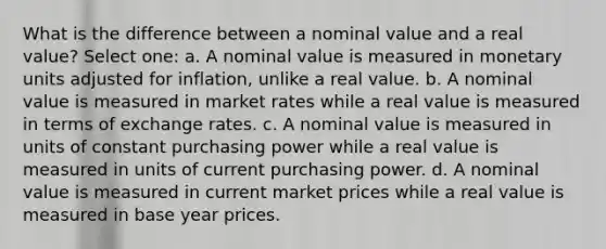 What is the difference between a nominal value and a real value? Select one: a. A nominal value is measured in monetary units adjusted for inflation, unlike a real value. b. A nominal value is measured in market rates while a real value is measured in terms of exchange rates. c. A nominal value is measured in units of constant purchasing power while a real value is measured in units of current purchasing power. d. A nominal value is measured in current market prices while a real value is measured in base year prices.