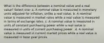 What is the difference between a nominal value and a real value? Select one: a. A nominal value is measured in monetary units adjusted for inflation, unlike a real value. b. A nominal value is measured in market rates while a real value is measured in terms of exchange rates. c. A nominal value is measured in units of constant purchasing power while a real value is measured in units of current purchasing power. .d. A nominal value is measured in current market prices while a real value is measured in base year prices