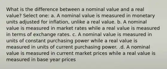 What is the difference between a nominal value and a real value? Select one: a. A nominal value is measured in monetary units adjusted for inflation, unlike a real value. b. A nominal value is measured in market rates while a real value is measured in terms of exchange rates. c. A nominal value is measured in units of constant purchasing power while a real value is measured in units of current purchasing power. .d. A nominal value is measured in current market prices while a real value is measured in base year prices