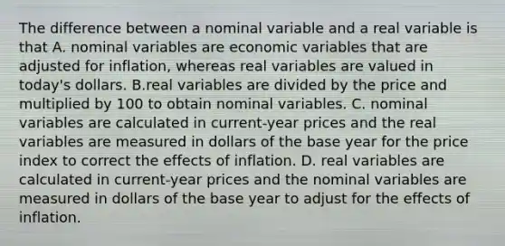 The difference between a nominal variable and a real variable is that A. nominal variables are economic variables that are adjusted for​ inflation, whereas real variables are valued in​ today's dollars. B.real variables are divided by the price and multiplied by 100 to obtain nominal variables. C. nominal variables are calculated in​ current-year prices and the real variables are measured in dollars of the base year for the price index to correct the effects of inflation. D. real variables are calculated in​ current-year prices and the nominal variables are measured in dollars of the base year to adjust for the effects of inflation.